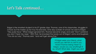 Let’s Talk continued… 
Edgar is the smartest student in his 5th grade class. Thomas, one of his classmates, struggles in 
school, but he makes up for it by his bravado. One day outside of school ,he said to Edgar, 
“Hey puke face.” When Edgar ignored him, Thomas became angry and said “Don’t pretend 
you don’t hear me, loser.” With that, he knocked the books out of Edgar’s arms and laughed. 
“You do as I say,” Thomas said, “and we’ll get along fine.” 
If Edgar were your friend, what 
would you tell him to do? If you 
heard Thomas being mean to 
Edgar, would you say anything? If 
so, what? What else might you do? 
 