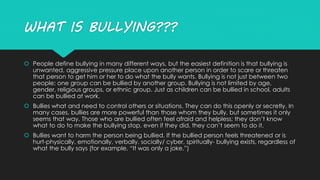 WHAT IS BULLYING??? 
 People define bullying in many different ways, but the easiest definition is that bullying is 
unwanted, aggressive pressure place upon another person in order to scare or threaten 
that person to get him or her to do what the bully wants. Bullying is not just between two 
people; one group can be bullied by another group. Bullying is not limited by age, 
gender, religious groups, or ethnic group. Just as children can be bullied in school, adults 
can be bullied at work. 
 Bullies what and need to control others or situations. They can do this openly or secretly. In 
many cases, bullies are more powerful than those whom they bully, but sometimes it only 
seems that way. Those who are bullied often feel afraid and helpless; they don’t know 
what to do to make the bullying stop, even if they did, they can’t seem to do it. 
 Bullies want to harm the person being bullied. If the bullied person feels threatened or is 
hurt-physically, emotionally, verbally, socially/ cyber, spiritually- bullying exists, regardless of 
what the bully says (for example, “It was only a joke.”) 
 