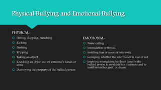 Physical Bullying and Emotional Bullying 
PHYSICAL- 
 Hitting, slapping, punching 
 Kicking 
 Pushing 
 Tripping 
 Taking an object 
 Knocking an object out of someone’s hands or 
arms 
 Destroying the property of the bullied person 
EMOTIONAL- 
 Name calling 
 Intimidation or threats 
 Instilling fear or sense of inferiority 
 Gossiping, whether the information is true or not 
 Implying wrongdoing has been done by the 
bullied person to merit his/her treatment and to 
instill in his/her guilt or shame 
 
