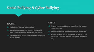 Social Bullying & Cyber Bullying 
SOCIAL- 
 Exclusion of the one being bullied 
 Spreading rumors about him/her that would 
make others avoid him/her or ridicule him/her 
 Posting pictures, videos, or texts about the person 
on the internet 
CYBER- 
 Posting pictures, videos, or texts about the person 
on the internet 
 Making threats on social media about the person 
 Teasing/making fun of the person by use of social 
media (i.e. Facebook, twitter, Instagram, Snapchat, 
etc.) 
 
