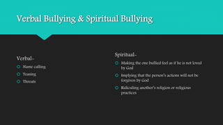Verbal Bullying & Spiritual Bullying 
Verbal- 
 Name calling 
 Teasing 
 Threats 
Spiritual- 
 Making the one bullied feel as if he is not loved 
by God 
 Implying that the person’s actions will not be 
forgiven by God 
 Ridiculing another’s religion or religious 
practices 
 