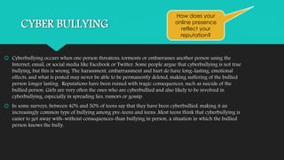 CYBER BULLYING 
How does your 
online presence 
reflect your 
reputation? 
 Cyberbullying occurs when one person threatens, torments or embarrasses another person using the 
Internet, email, or social media like Facebook or Twitter. Some people argue that cyberbullying is not true 
bullying, but this is wrong. The harassment, embarrassment and hurt do have long-lasting, emotional 
effects, and what is posted may never be able to be permanently deleted, making suffering of the bullied 
person longer lasting. Reputations have been ruined with tragic consequences, such as suicide of the 
bullied person. Girls are very often the ones who are cyberbullied and also likely to be involved in 
cyberbullying, especially in spreading lies, rumors or gossip. 
 In some surveys, between 40% and 50% of teens say that they have been cyberbullied, making it an 
increasingly common type of bullying among pre-teens and teens. Most teens think that cyberbullying is 
easier to get away with-without consequences-than bullying in person, a situation in which the bullied 
person knows the bully. 
 