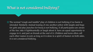 What is not considered bullying? 
 The normal “rough and tumble” play of children is not bullying if no harm is 
intended. Similarly, mutual teasing of one another (often with laughs and hugs 
for girls and play punches for boys) is not bullying, if all participates are aware 
of the fun, take it lightheartedly or laugh about it, have an equal opportunity to 
engage in it, and part as friends at the end of it. Children and teens often call 
each other names in jest; as long as it is done in a spirit of humor on both sides, 
it is not considered bullying. 
 