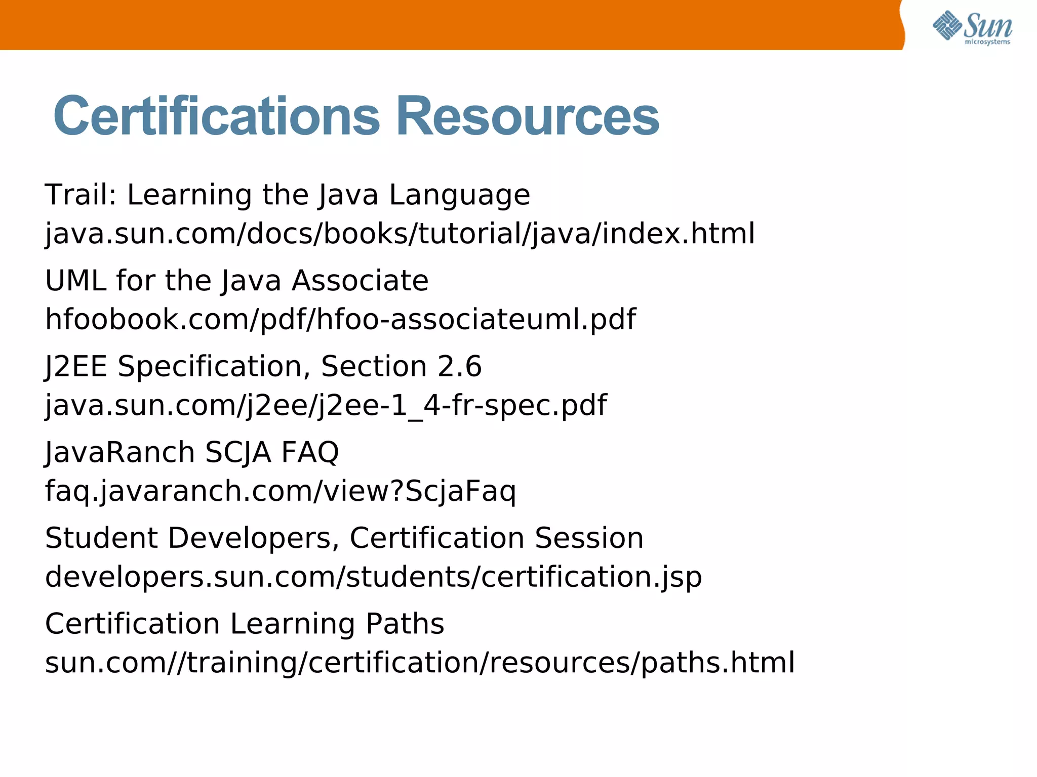 Certifications Resources Trail: Learning the Java Language java.sun.com/docs/books/tutorial/java/index.html UML for the Java Associate hfoobook.com/pdf/hfoo-associateuml.pdf J2EE Specification, Section 2.6 java.sun.com/j2ee/j2ee-1_4-fr-spec.pdf JavaRanch SCJA FAQ faq.javaranch.com/view?ScjaFaq Student Developers, Certification Session developers.sun.com/students/certification.jsp Certification Learning Paths sun.com//training/certification/resources/paths.html 
