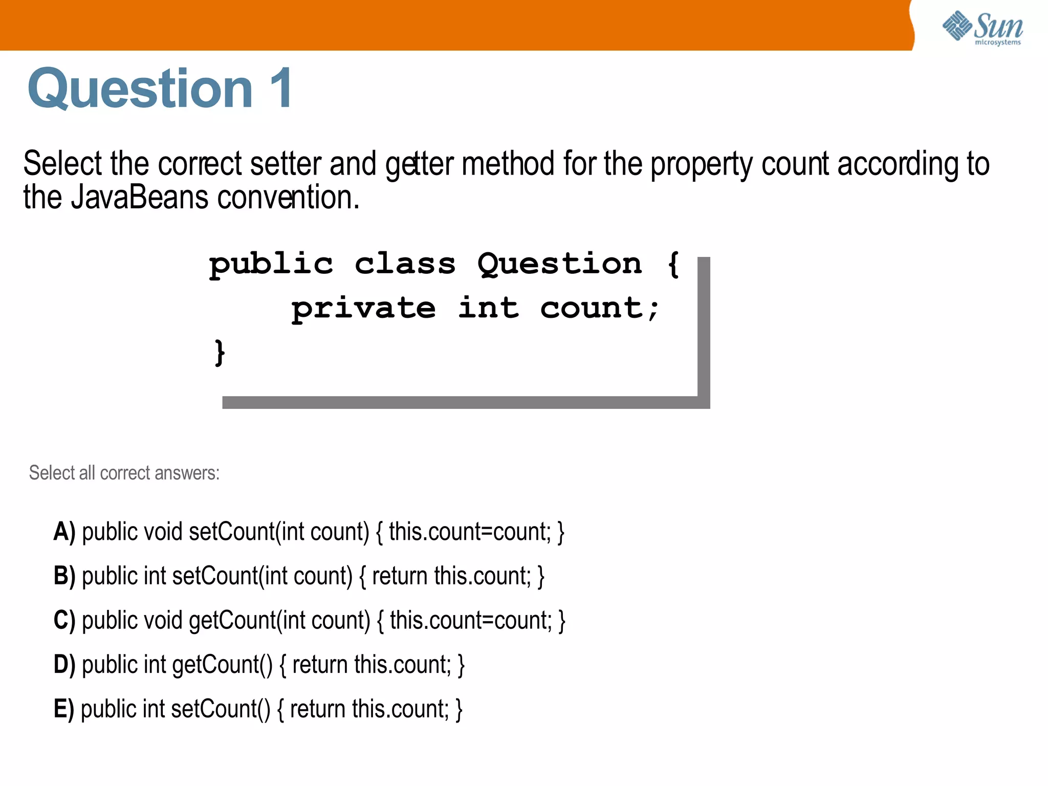 Question 1 Select the correct setter and getter method for the property count according to the JavaBeans convention. public class Question { private int count; } Select all correct answers: A)  public void setCount(int count) { this.count=count; } B)  public int setCount(int count) { return this.count; } C)  public void getCount(int count) { this.count=count; } D)  public int getCount() { return this.count; } E)  public int setCount() { return this.count; } 