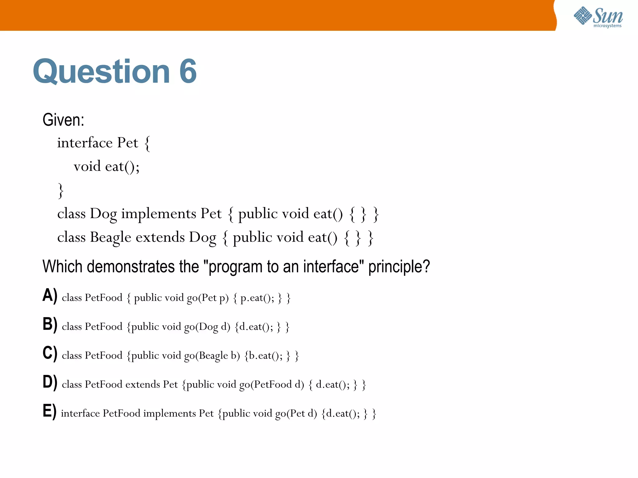 Question 6 Given: interface Pet { void eat(); } class Dog implements Pet { public void eat() { } } class Beagle extends Dog { public void eat() { } } Which demonstrates the &quot;program to an interface&quot; principle? A)  class PetFood {  public void go(Pet p) { p.eat(); } } B)  class PetFood { public void go(Dog d) {d.eat(); } } C)  class PetFood { public void go(Beagle b) {b.eat(); } } D)  class PetFood extends Pet { public void go(PetFood d) { d.eat(); } } E)  interface PetFood implements Pet { public void go(Pet d) {d.eat(); } } 