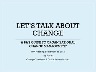 LET’S TALK ABOUT
CHANGE
IIBA Meeting, September 21, 2016
Kay Fudala
Change Consultant & Coach, Impact Makers
A BA'S GUIDE TO ORGANIZATIONAL
CHANGE MANAGEMENT
 