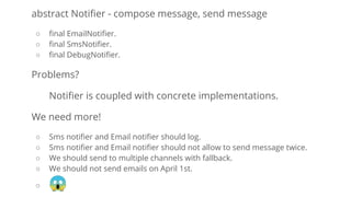 abstract Notiﬁer - compose message, send message
○ ﬁnal EmailNotiﬁer.
○ ﬁnal SmsNotiﬁer.
○ ﬁnal DebugNotiﬁer.
Problems?
Notiﬁer is coupled with concrete implementations.
We need more!
○ Sms notiﬁer and Email notiﬁer should log.
○ Sms notiﬁer and Email notiﬁer should not allow to send message twice.
○ We should send to multiple channels with fallback.
○ We should not send emails on April 1st.
○ 😱
 