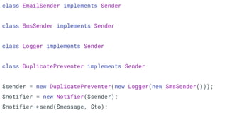 class EmailSender implements Sender
class SmsSender implements Sender
class Logger implements Sender
class DuplicatePreventer implements Sender
$sender = new DuplicatePreventer(new Logger(new SmsSender()));
$notifier = new Notifier($sender);
$notifier->send($message, $to);
 