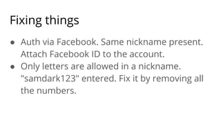 Fixing things
● Auth via Facebook. Same nickname present.
Attach Facebook ID to the account.
● Only letters are allowed in a nickname.
"samdark123" entered. Fix it by removing all
the numbers.
 