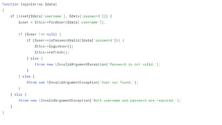 function login(array $data)
{
if (isset($data['username'], $data['password'])) {
$user = $this->findUser($data['username']);
if ($user !== null) {
if ($user->isPasswordValid($data['password'])) {
$this->loginUser();
$this->refresh();
} else {
throw new InvalidArgumentException('Password is not valid.');
}
} else {
throw new InvalidArgumentException('User not found.');
}
} else {
throw new InvalidArgumentException('Both username and password are required.');
}
}
 