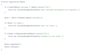function login(array $data)
{
if (!isset($data['username'], $data['password'])) {
throw new InvalidArgumentException('Both username and password are required.');
}
$user = $this->findUser($data['username']);
if ($user === null) {
throw new InvalidArgumentException('User not found.');
}
if (!$user->isPasswordValid($data['password'])) {
throw new InvalidArgumentException('Password is not valid.');
}
$this->loginUser();
$this->refresh();
}
 