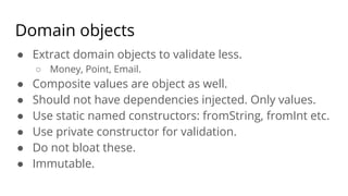 Domain objects
● Extract domain objects to validate less.
○ Money, Point, Email.
● Composite values are object as well.
● Should not have dependencies injected. Only values.
● Use static named constructors: fromString, fromInt etc.
● Use private constructor for validation.
● Do not bloat these.
● Immutable.
 