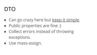 DTO
● Can go crazy here but keep it simple.
● Public properties are ﬁne :)
● Collect errors instead of throwing
exceptions.
● Use mass-assign.
 