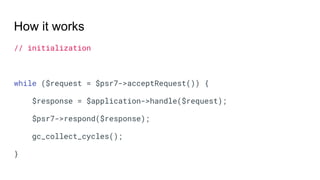 How it works
// initialization
while ($request = $psr7->acceptRequest()) {
$response = $application->handle($request);
$psr7->respond($response);
gc_collect_cycles();
}
 