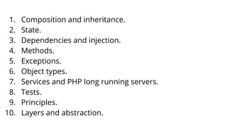1. Composition and inheritance.
2. State.
3. Dependencies and injection.
4. Methods.
5. Exceptions.
6. Object types.
7. Services and PHP long running servers.
8. Tests.
9. Principles.
10. Layers and abstraction.
 
