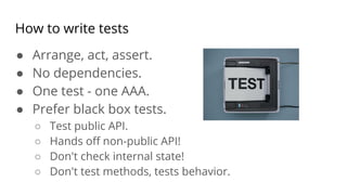 How to write tests
● Arrange, act, assert.
● No dependencies.
● One test - one AAA.
● Prefer black box tests.
○ Test public API.
○ Hands oﬀ non-public API!
○ Don't check internal state!
○ Don't test methods, tests behavior.
 