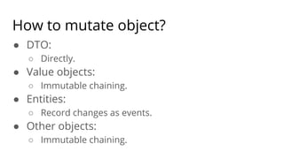 How to mutate object?
● DTO:
○ Directly.
● Value objects:
○ Immutable chaining.
● Entities:
○ Record changes as events.
● Other objects:
○ Immutable chaining.
 