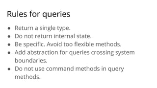 Rules for queries
● Return a single type.
● Do not return internal state.
● Be speciﬁc. Avoid too ﬂexible methods.
● Add abstraction for queries crossing system
boundaries.
● Do not use command methods in query
methods.
 