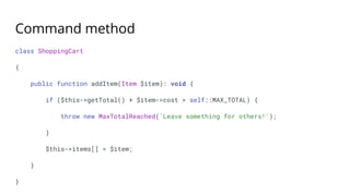 Command method
class ShoppingCart
{
public function addItem(Item $item): void {
if ($this->getTotal() + $item->cost > self::MAX_TOTAL) {
throw new MaxTotalReached('Leave something for others!');
}
$this->items[] = $item;
}
}
 
