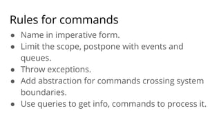 Rules for commands
● Name in imperative form.
● Limit the scope, postpone with events and
queues.
● Throw exceptions.
● Add abstraction for commands crossing system
boundaries.
● Use queries to get info, commands to process it.
 