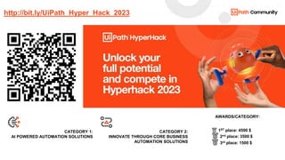 10
Robot Attended
Robot Unattended
Orchestrator Studio
Calendar
Course
foundation
Enterprise-
competency alt
Growth
Certification
Course
foundation 2
Equal
Health
Chart
Course
foundation 3
Error
Heart
Clock
Course-
orchestrator
Exception
handling
Home
Cloud
app
CRM
Fast ROI
Hourglass
Code
Desktop
program
First-link
Automated
data entry
AI
Keyboard
Complete
audit
Document
First-mention
Automation
AI Alt
Label
Contact
email
Done
First-onebox
Background
automation
AI Enabled
Label alt
Cost low
Editor
Goals
Business
partner-up alt
App-3rd-party
2
Link
special
Cloud
download
Crown
First Emoji
Assessment
Abstract
Information
Cloud
upload
Decrease
First-like
Autobiographer
Advanced
OCR
Institutionalize
Cloud
secure
Cultural
acceptance
First Flag
Atom
Add
Input
Contact
email alt
Ease
of use
First-quote
Big scale
Alert
Alarm
Leader
Cost high
Edit
Flexibility
Business
partner-up
App-3rd-party
Link alt
Corporation
Ecosystem
First-reply-
by-email
Bookmark
Anniversary
Link
Course-
advanced
Enterprise
competency
Group
of users
Business
partner alt 2
App-3rd-party
3
Light bulb
Emoji
Link
special alt
CATEGORY 1:
AI POWERED AUTOMATION SOLUTIONS
CATEGORY 2:
INNOVATE THROUGH CORE BUSINESS
AUTOMATION SOLUTIONS
AWARDS/CATEGORY:
http://bit.ly/UiPath_Hyper_Hack_2023
🥇 1ST place: 4500 $
🥈 2nd place: 3500 $
🥉 3rd place: 1500 $
 