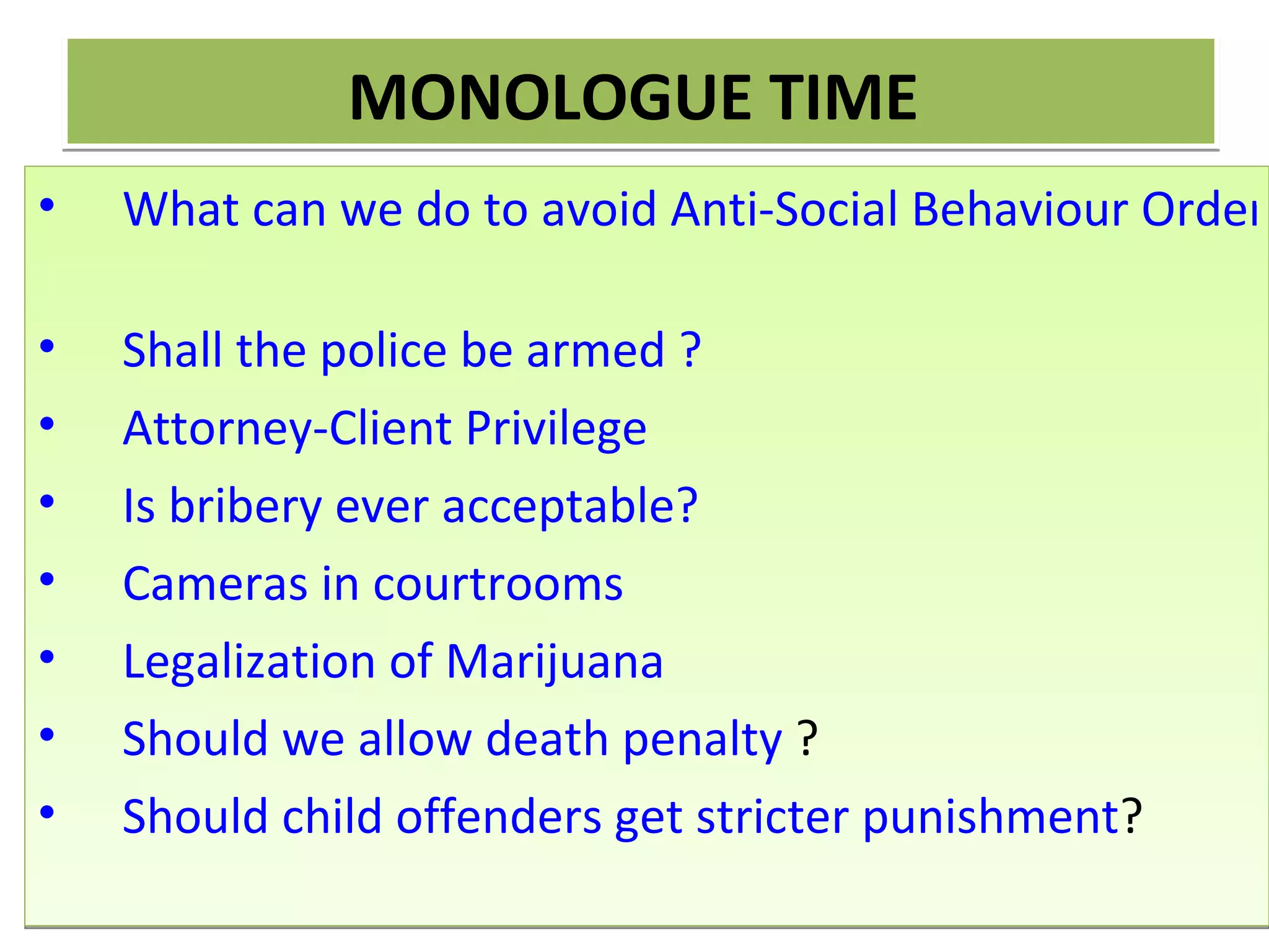 MONOLOGUE TIME!
• Should Anti-Social Behaviour Orders (ASBOS) be
  scrapped?
• Should a police force be routinely armed?
• Should the attorney-client privilege be abolished?
• Is bribery ever acceptable?
• Should cameras be placed in courtrooms so that criminal tri
• Should Marijuana be legalized?
• Should we allow death penalty?
• Should child offenders get stricter punishment?
 