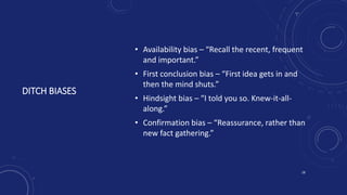DITCH BIASES
• Availability bias – “Recall the recent, frequent
and important.”
• First conclusion bias – “First idea gets in and
then the mind shuts.”
• Hindsight bias – “I told you so. Knew-it-all-
along.”
• Confirmation bias – “Reassurance, rather than
new fact gathering.”
18
 