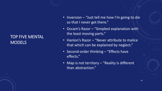 TOP FIVE MENTAL
MODELS
• Inversion – “Just tell me how I’m going to die
so that I never get there.”
• Occam’s Razor – “Simplest explanation with
the least moving parts.”
• Hanlon’s Razor – “Never attribute to malice
that which can be explained by neglect.”
• Second-order thinking – “Effects have
effects.”
• Map is not territory – “Reality is different
than abstraction.”
20
 