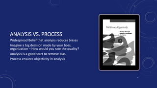 ANALYSIS VS. PROCESS
Widespread Belief that analysis reduces biases
Imagine a big decision made by your boss,
organization – How would you rate the quality?
Analysis is a good start to remove bias
Process ensures objectivity in analysis
7
 