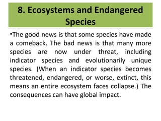 CRIME
•The good news is that some species have made
a comeback. The bad news is that many more
species are now under threat, including
indicator species and evolutionarily unique
species. (When an indicator species becomes
threatened, endangered, or worse, extinct, this
means an entire ecosystem faces collapse.) The
consequences can have global impact.
8. Ecosystems and Endangered
Species
8. Ecosystems and Endangered
Species
 