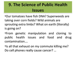 CRIME
•Our tomatoes have fish DNA? Superweeds are
taking over corn fields? Wild animals are
sprouting extra limbs? What on earth (literally)
is going on?
•From genetic manipulation and cloning to
public health issues and food and drug
contamination….
•Is all that exhaust on my commute killing me?
Do cell phones really cause cancer? …
9. The Science of Public Health
Issues
9. The Science of Public Health
Issues
 