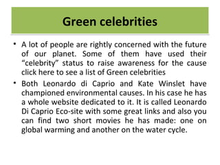 • A lot of people are rightly concerned with the future
of our planet. Some of them have used their
“celebrity” status to raise awareness for the cause
click here to see a list of Green celebrities
• Both Leonardo di Caprio and Kate Winslet have
championed environmental causes. In his case he has
a whole website dedicated to it. It is called Leonardo
Di Caprio Eco-site with some great links and also you
can find two short movies he has made: one on
global warming and another on the water cycle.
Green celebritiesGreen celebrities
 