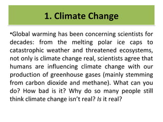 CRIME
•Global warming has been concerning scientists for
decades: from the melting polar ice caps to
catastrophic weather and threatened ecosystems,
not only is climate change real, scientists agree that
humans are influencing climate change with our
production of greenhouse gases (mainly stemming
from carbon dioxide and methane). What can you
do? How bad is it? Why do so many people still
think climate change isn’t real? Is it real?
1. Climate Change1. Climate Change
 