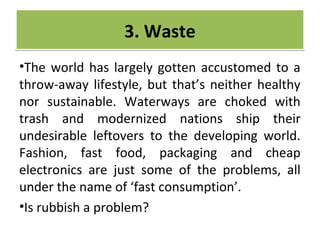 CRIME
•The world has largely gotten accustomed to a
throw-away lifestyle, but that’s neither healthy
nor sustainable. Waterways are choked with
trash and modernized nations ship their
undesirable leftovers to the developing world.
Fashion, fast food, packaging and cheap
electronics are just some of the problems, all
under the name of ‘fast consumption’.
•Is rubbish a problem?
3. Waste3. Waste
 