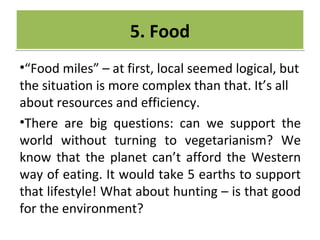 CRIME
•“Food miles” – at first, local seemed logical, but
the situation is more complex than that. It’s all
about resources and efficiency.
•There are big questions: can we support the
world without turning to vegetarianism? We
know that the planet can’t afford the Western
way of eating. It would take 5 earths to support
that lifestyle! What about hunting – is that good
for the environment?
5. Food5. Food
 
