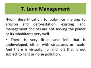 CRIME
•From desertification to polar ice melting to
erosion and deforestation, existing land
management choices are not serving the planet
or its inhabitants very well.
• There is very little land left that is
undeveloped, either with structures or roads.
And there is virtually no land left that is not
subject to light or noise pollution.
7. Land Management7. Land Management
 