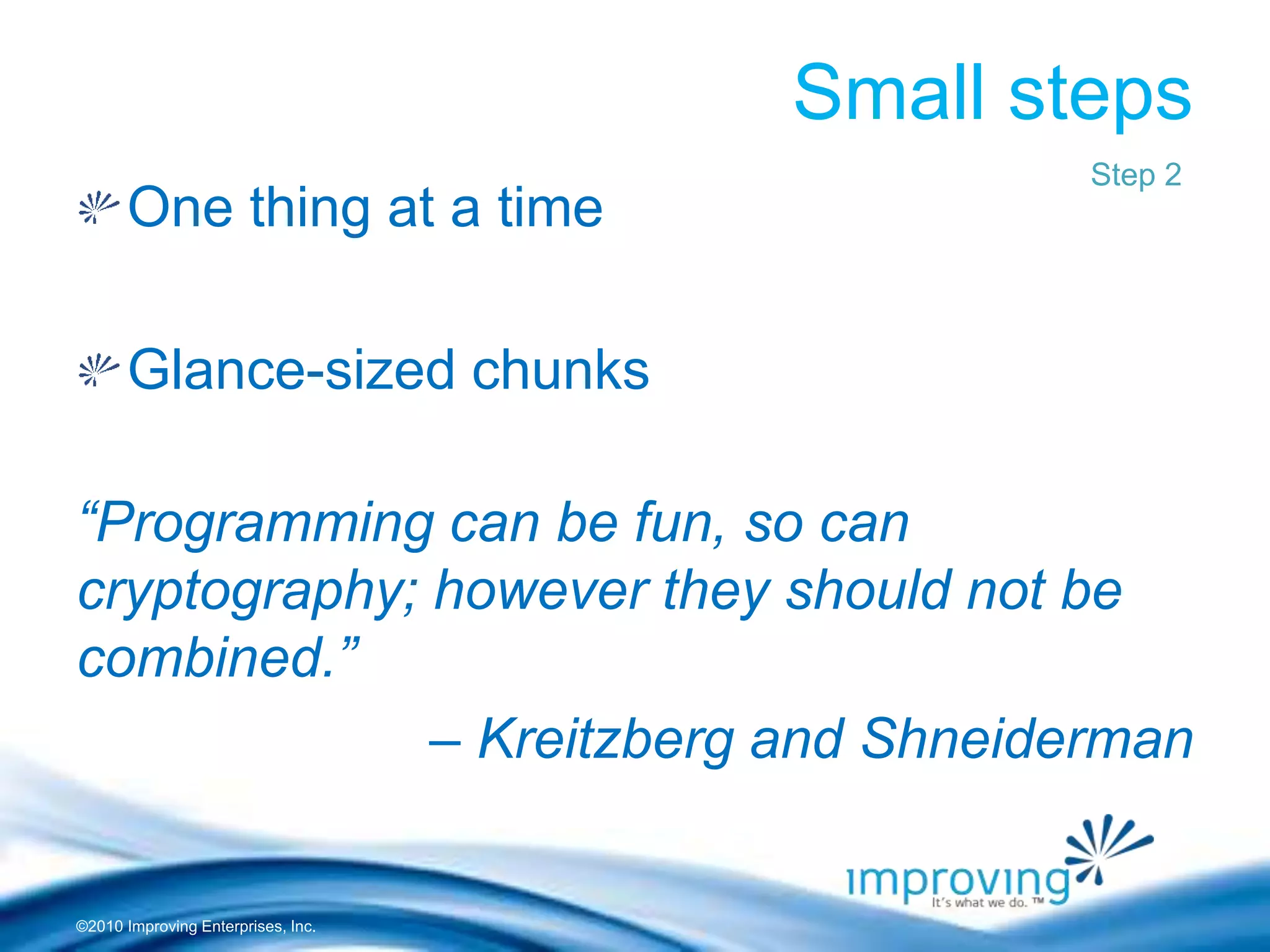 ©2010 Improving Enterprises, Inc.
Small steps
One thing at a time
Glance-sized chunks
“Programming can be fun, so can
cryptography; however they should not be
combined.”
– Kreitzberg and Shneiderman
Step 2
 