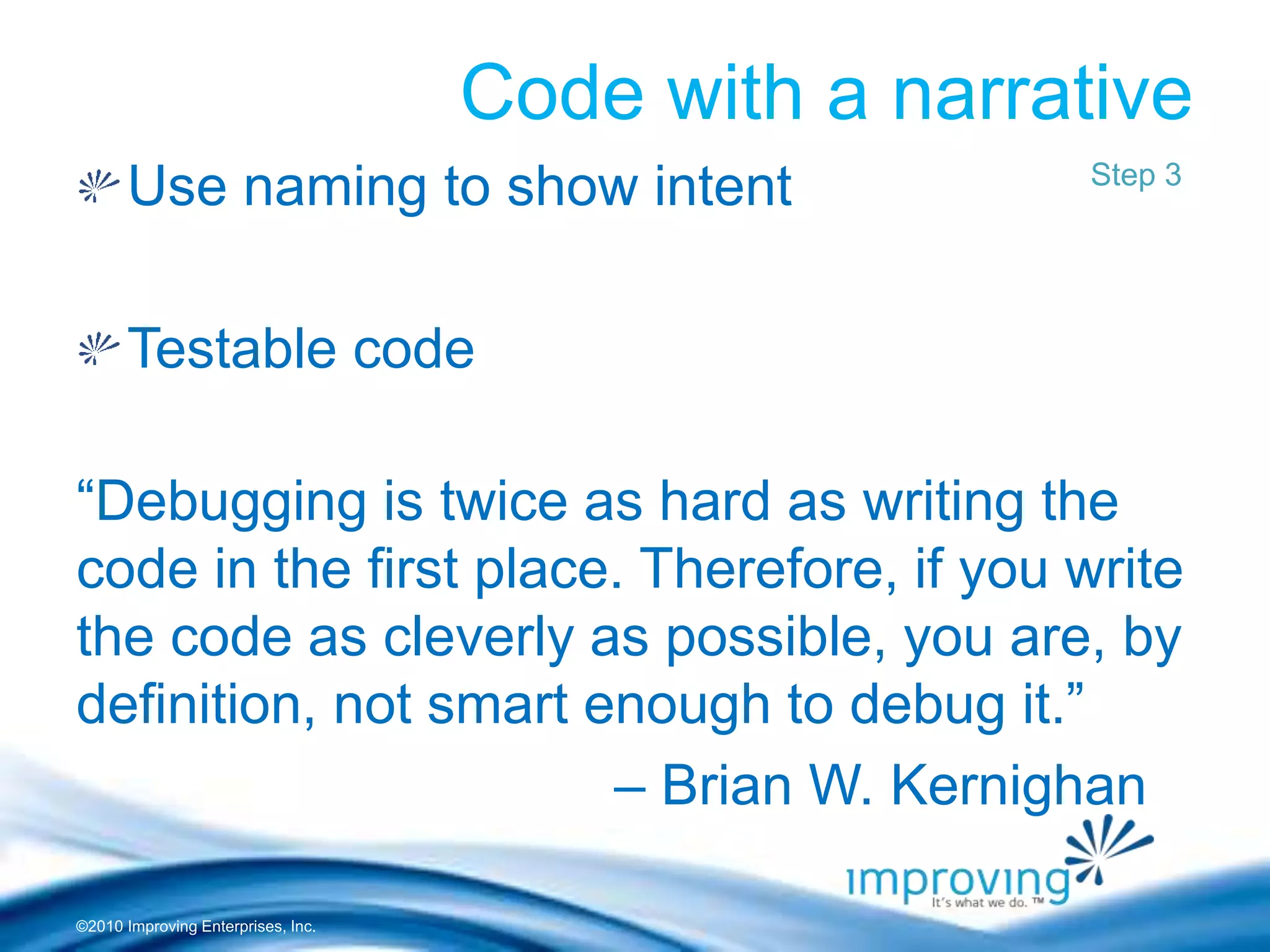©2010 Improving Enterprises, Inc.
Code with a narrative
Use naming to show intent
Testable code
“Debugging is twice as hard as writing the
code in the first place. Therefore, if you write
the code as cleverly as possible, you are, by
definition, not smart enough to debug it.”
– Brian W. Kernighan
Step 3
 