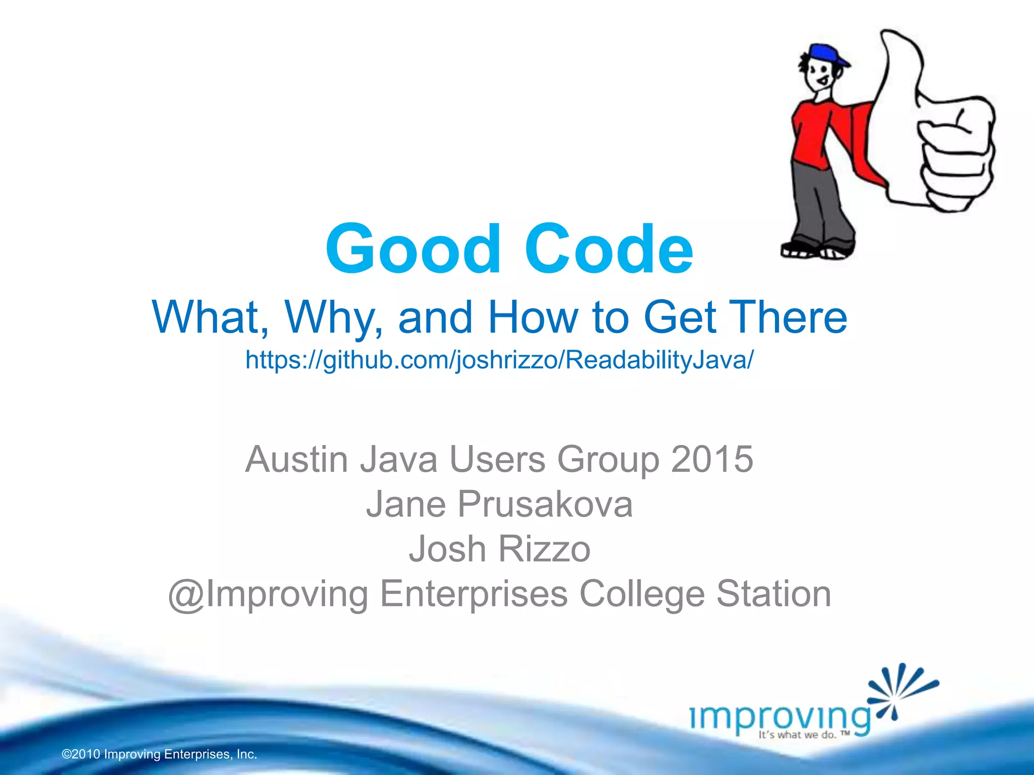 ©2010 Improving Enterprises, Inc.
Good Code
What, Why, and How to Get There
https://github.com/joshrizzo/ReadabilityJava/
Austin Java Users Group 2015
Jane Prusakova
Josh Rizzo
@Improving Enterprises College Station
 
