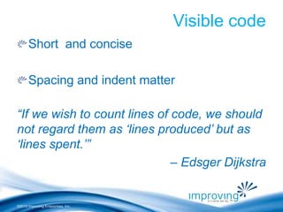 ©2010 Improving Enterprises, Inc. 
Visible code 
Short and concise 
Spacing and indent matter 
“If we wish to count lines of code, we should 
not regard them as ‘lines produced’ but as 
‘lines spent.’” 
– Edsger Dijkstra 
 