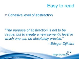 ©2010 Improving Enterprises, Inc. 
Easy to read 
Cohesive level of abstraction 
“The purpose of abstraction is not to be 
vague, but to create a new semantic level in 
which one can be absolutely precise.” 
– Edsger Dijkstra 
 
