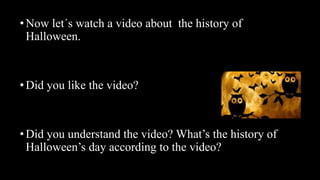 •Now let´s watch a video about the history of
Halloween.
•Did you like the video?
•Did you understand the video? What’s the history of
Halloween’s day according to the video?
 
