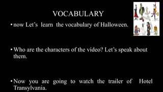 VOCABULARY
•now Let’s learn the vocabulary of Halloween.
•Who are the characters of the vídeo? Let’s speak about
them.
•Now you are going to watch the trailer of Hotel
Transylvania.
 