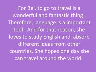 For Bei, to go to travel is a wonderful and fantastic thing . Therefore, language is a important tool . And for that reason, she loves to study English and  absorb different ideas from other countries. She hopes one day she can travel around the world.  