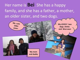 Her name is  Bei . She has a happy family, and she has a father, a mother, an older sister, and two dogs.  My LOVELY  two dogs. Amita  and  Wun-wun My mom and daddy My  cute  older sister. 