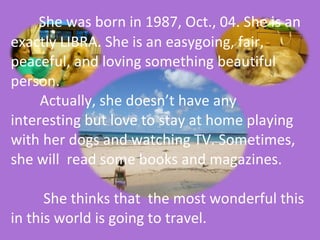   She was born in 1987, Oct., 04. She is an exactly LIBRA. She is an easygoing, fair, peaceful, and loving something beautiful  person.    Actually, she doesn’t have any interesting but love to stay at home playing with her dogs and watching TV. Sometimes, she will  read some books and magazines.    She thinks that  the most wonderful this in this world is going to travel.    