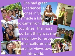 She had great experiences and memories in San Diego. She made a lot friends who came from different countries. The most important thing was she learned how to respect other cultures and explore her views toward this world. 