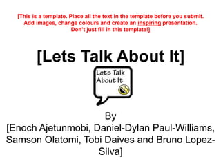 [Lets Talk About It]
By
[Enoch Ajetunmobi, Daniel-Dylan Paul-Williams,
Samson Olatomi, Tobi Daives and Bruno Lopez-
Silva]
[This is a template. Place all the text in the template before you submit.
Add images, change colours and create an inspiring presentation.
Don’t just fill in this template!]
 