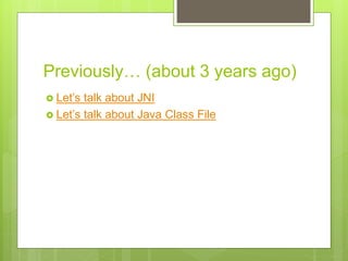 Previously… (about 3 years ago)
 Let’s talk about JNI
 Let’s talk about Java Class File
 